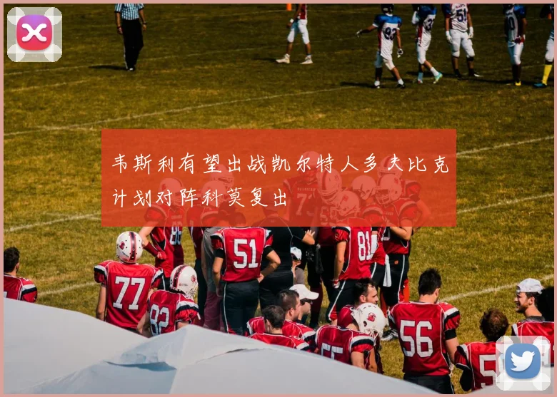 韦斯利有望出战凯尔特人多夫比克计划对阵科莫复出