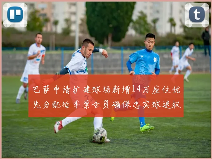 巴萨申请扩建球场新增14万座位优先分配给季票会员确保忠实球迷权益