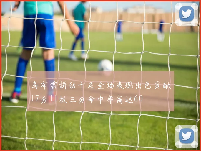 乌布雷拼劲十足全场表现出色贡献17分11板三分命中率高达60