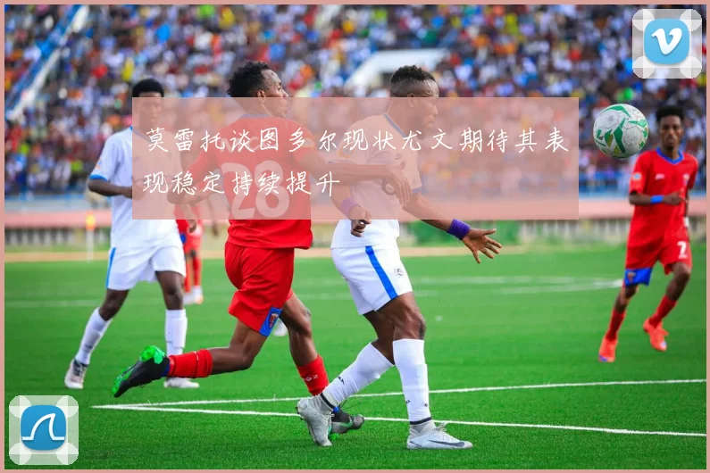 莫雷托谈图多尔现状尤文期待其表现稳定持续提升