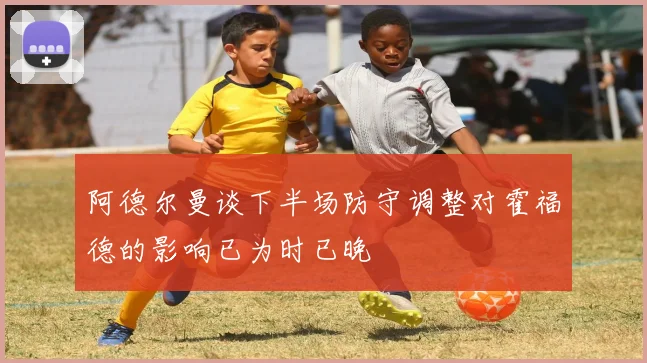 阿德尔曼谈下半场防守调整对霍福德的影响已为时已晚