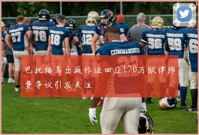 巴托梅乌出庭作证回应170万欧律师费争议引发关注