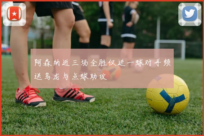 阿森纳近三场全胜仅进一球对手频送乌龙与点球助攻