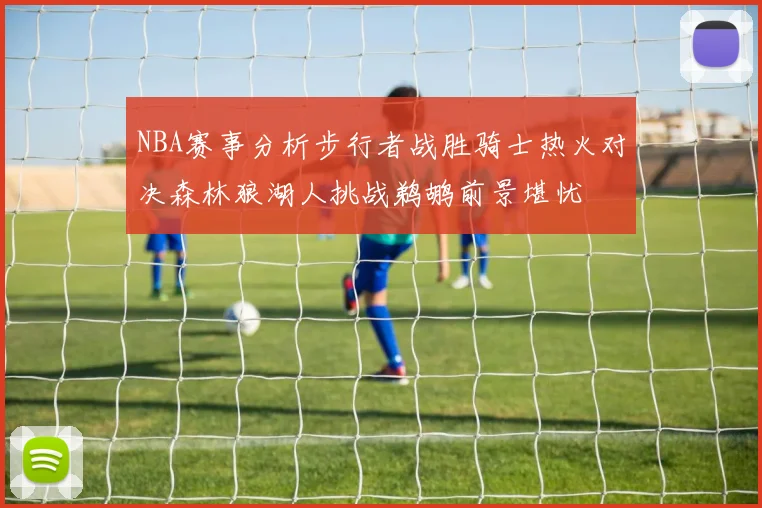 NBA赛事分析步行者战胜骑士热火对决森林狼湖人挑战鹈鹕前景堪忧