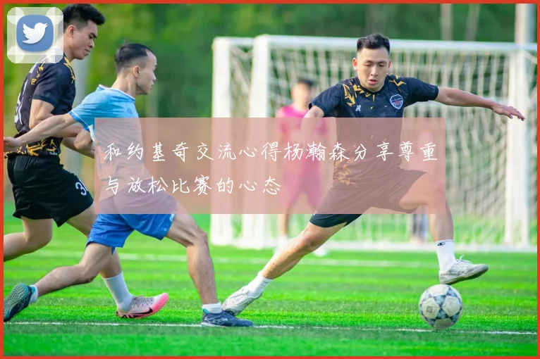 和约基奇交流心得杨瀚森分享尊重与放松比赛的心态