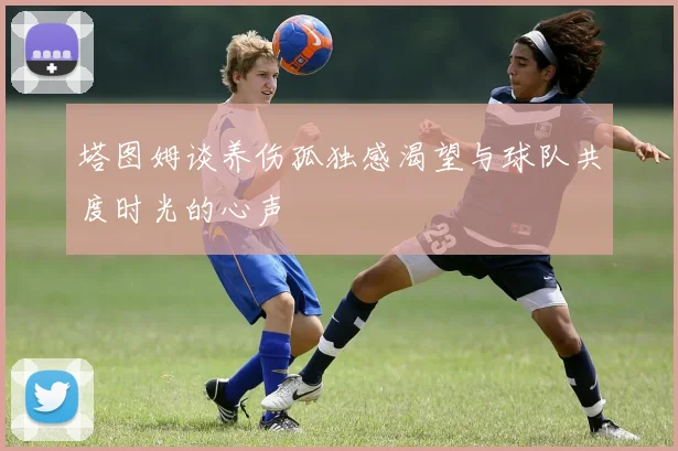 塔图姆谈养伤孤独感渴望与球队共度时光的心声