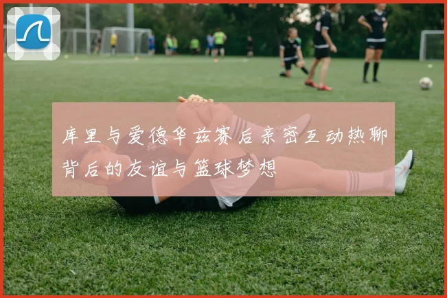 库里与爱德华兹赛后亲密互动热聊背后的友谊与篮球梦想