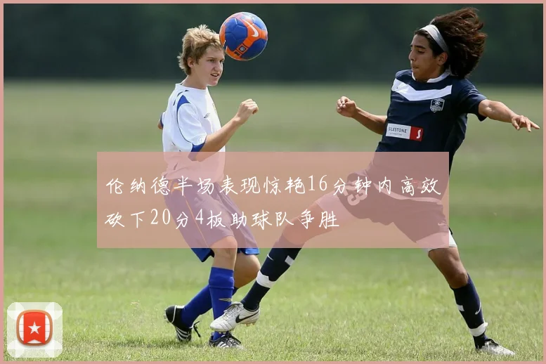 伦纳德半场表现惊艳16分钟内高效砍下20分4板助球队争胜