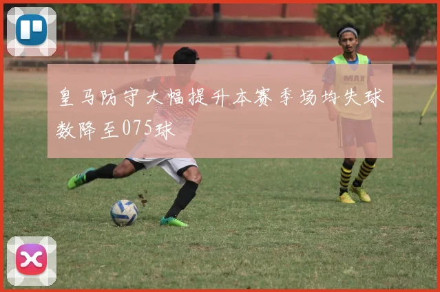 皇马防守大幅提升本赛季场均失球数降至075球