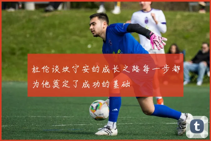 杜伦谈坎宁安的成长之路每一步都为他奠定了成功的基础