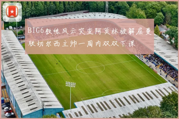 BIG6教练风云突变阿莫林被解雇曼联切尔西主帅一周内双双下课