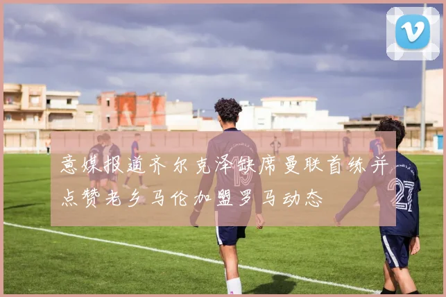 意媒报道齐尔克泽缺席曼联首练并点赞老乡马伦加盟罗马动态