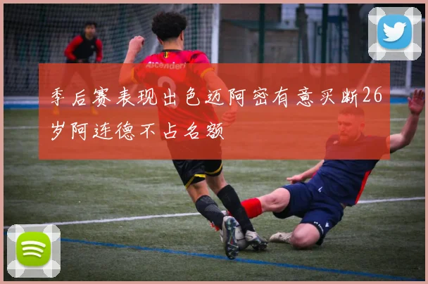 季后赛表现出色迈阿密有意买断26岁阿连德不占名额