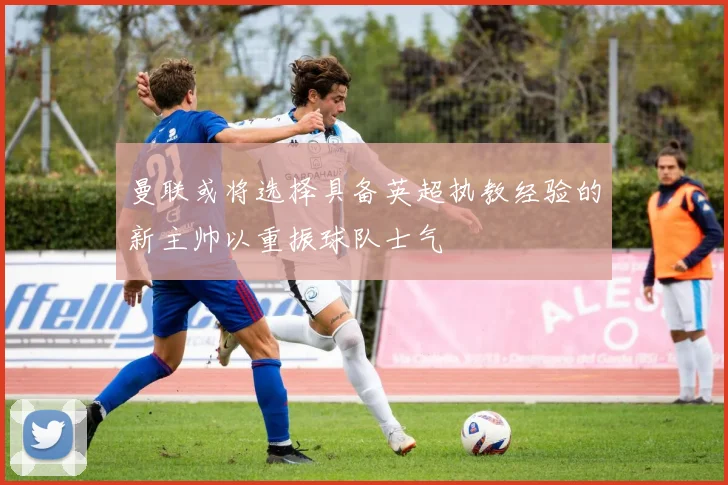 曼联或将选择具备英超执教经验的新主帅以重振球队士气