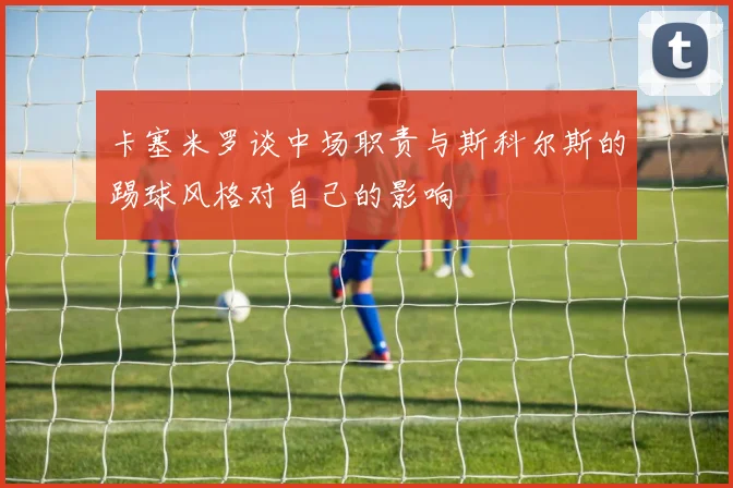 卡塞米罗谈中场职责与斯科尔斯的踢球风格对自己的影响