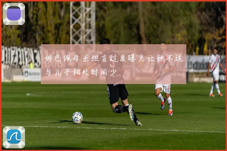姆巴佩母亲坦言过度曝光让她不适与儿子相处时间少