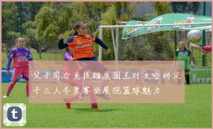父子同台竞技雄鹿国王对决哈姆父子三人齐聚赛场展现篮球魅力